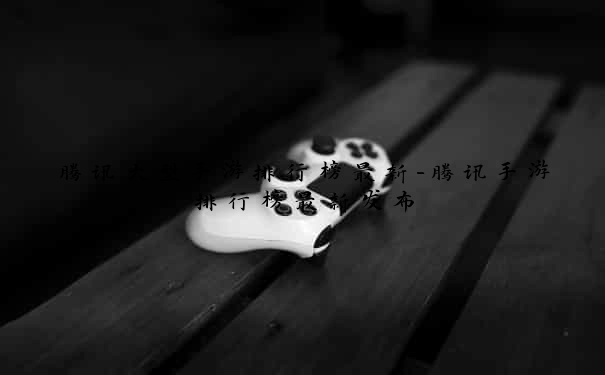 腾讯大型手游排行榜最新-腾讯手游排行榜最新发布